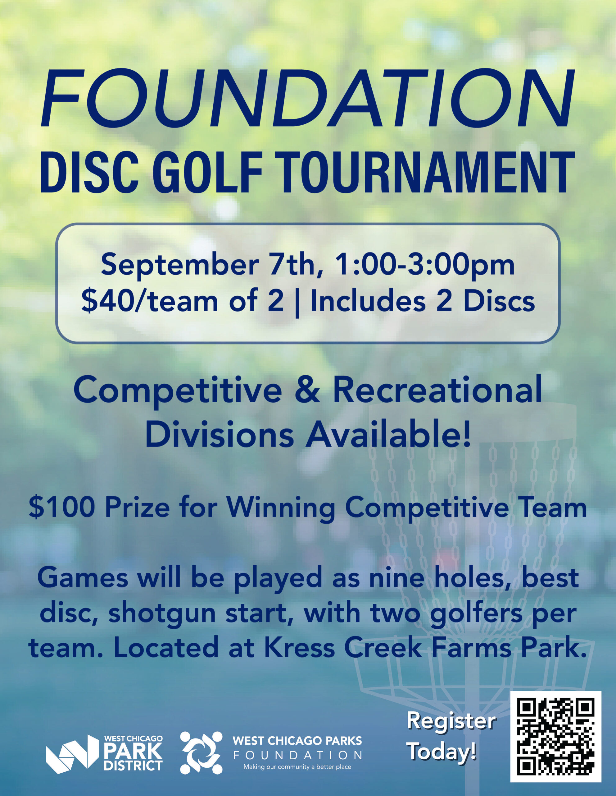 image011 <br />
A flyer for a "Foundation Disc Golf Tournament" hosted by the West Chicago Park District and Foundation. The event will be held on September 7th from 1:00-3:00 pm. It costs $40 per team of two and includes two discs. There will be competitive and recreational divisions, with a $100 prize for the winning competitive team. The tournament will be nine holes with a shotgun start and will be located at Kress Creek Farms Park. The flyer includes a QR code to register and the logos for the West Chicago Park District and the West Chicago Parks Foundation.